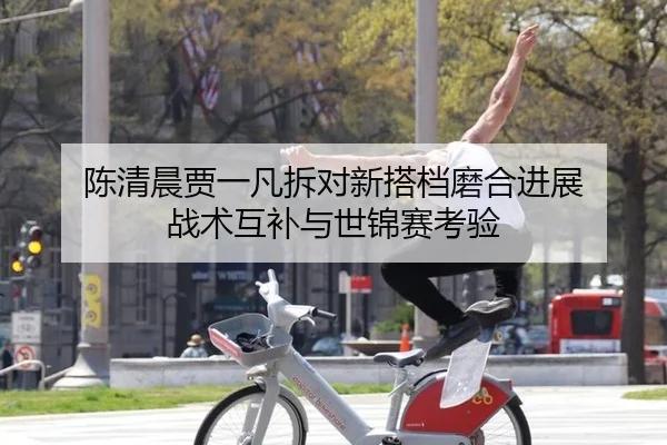 陈清晨贾一凡拆对新搭档磨合进展 战术互补与世锦赛考验